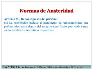 Normas de Austeridad
Artículo 6º.- De los ingresos del personal
6.2 La prohibición incluye el incremento de remuneraciones que
pudiera efectuarse dentro del rango o tope fijado para cada cargo
en las escalas remunerativas respectivas.




Ley N° 29812, Ley de Presupuesto del Sector Público para el año fiscal 2012, art. 6°.
 