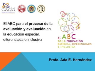 1900




El ABC para el proceso de la
avaluación y evaluación en
la educación especial,
diferenciada e inclusiva




                         Profa. Ada E. Hernández
 