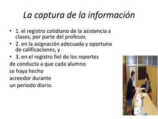 La captura de la información
• 1. el registro cotidiano de la asistencia a
   clases, por parte del profesor,
• 2. en la asignación adecuada y oportuna
   de calificaciones, y
• 3. en el registro fiel de los reportes
de conducta a que cada alumno
se haya hecho
acreedor durante
un periodo diario.
 