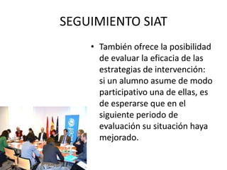 SEGUIMIENTO SIAT
    • También ofrece la posibilidad
      de evaluar la eficacia de las
      estrategias de intervención:
      si un alumno asume de modo
      participativo una de ellas, es
      de esperarse que en el
      siguiente periodo de
      evaluación su situación haya
      mejorado.
 