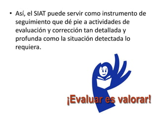 • Así, el SIAT puede servir como instrumento de
  seguimiento que dé pie a actividades de
  evaluación y corrección tan detallada y
  profunda como la situación detectada lo
  requiera.
 