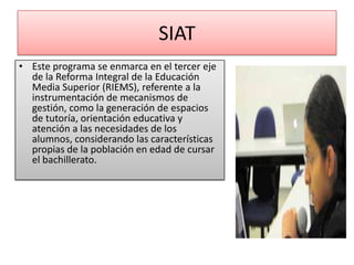 SIAT
• Este programa se enmarca en el tercer eje
  de la Reforma Integral de la Educación
  Media Superior (RIEMS), referente a la
  instrumentación de mecanismos de
  gestión, como la generación de espacios
  de tutoría, orientación educativa y
  atención a las necesidades de los
  alumnos, considerando las características
  propias de la población en edad de cursar
  el bachillerato.
 