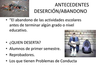 ANTECEDENTES
                 DESERCIÓN/ABANDONO
• “El abandono de las actividades escolares
  antes de terminar algún grado o nivel
  educativo.

•   ¿QUIEN DESERTA?
•   Alumnos de primer semestre.
•   Reprobadores.
•   Los que tienen Problemas de Conducta
 