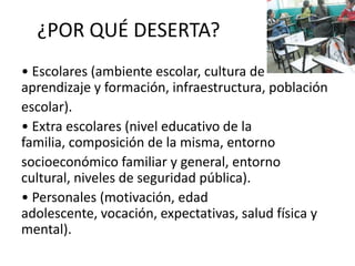 ¿POR QUÉ DESERTA?
• Escolares (ambiente escolar, cultura de
aprendizaje y formación, infraestructura, población
escolar).
• Extra escolares (nivel educativo de la
familia, composición de la misma, entorno
socioeconómico familiar y general, entorno
cultural, niveles de seguridad pública).
• Personales (motivación, edad
adolescente, vocación, expectativas, salud física y
mental).
 