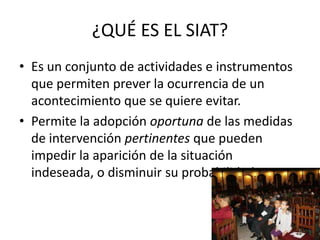 ¿QUÉ ES EL SIAT?
• Es un conjunto de actividades e instrumentos
  que permiten prever la ocurrencia de un
  acontecimiento que se quiere evitar.
• Permite la adopción oportuna de las medidas
  de intervención pertinentes que pueden
  impedir la aparición de la situación
  indeseada, o disminuir su probabilidad.
 