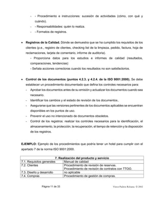 Página 11 de 33 Víctor Padrón Robaina  2002
- - Procedimiento e instrucciones: sucesión de actividades (cómo, con qué y
cuándo).
- - Responsabilidades: quién lo realiza.
- - Formatos de registros.
• Registros de la Calidad. Dónde se demuestra que se ha cumplido los requisitos de los
clientes (p.e., registro de clientes, checking list de la limpieza, pedido, factura, hoja de
reclamaciones, tarjeta de comentario, informe de auditoria).
- Proporciona datos para los estudios e informes de calidad (resultados,
comparaciones, tendencias)
- Señala acciones correctoras cuando los resultados no son satisfactorios.
• Control de los documentos (puntos 4.2.3. y 4.2.4. de la ISO 9001:2000). Se debe
establecer un procedimiento documentado que defina los controles necesarios para:
- Aprobar los documentos antes de su emisión y actualizar los documentos cuando sea
necesario.
- Identificar los cambios y el estado de revisión de los documentos..
- Asegurarse que las versiones pertinentes de los documentos aplicables se encuentran
disponibles en los puntos de uso.
- Prevenir el uso no intencionado de documentos obsoletos.
- Control de los registros: realizar los controles necesarios para la identificación, el
almacenamiento, la protección, la recuperación, el tiempo de retención y la disposición
de los registros.
EJEMPLO: Ejemplo de los procedimientos que podría tener un hotel para cumplir con el
apartado 7 de la norma ISO 9001:2000.
7. Realización del producto y servicio
7.1. Requisitos generales Manual de calidad
7.2. Clientes Procedimiento de revisión de reservas.
Procedimiento de revisión de contratos con TTOO.
7.3. Diseño y desarrollo no aplicable
7.4. Compras Procedimiento de gestión de compras.
 