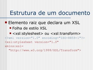 Estrutura de um documento
 Elemento raiz que declara um XSL
 Folha de estilo XSL
 <xsl:stylesheet> ou <xsl:transform>
<?xml version="1.0" encoding="ISO-8859-1"?>
<xsl:stylesheet version="1.0"
xmlns:xsl=
"http://www.w3.org/1999/XSL/Transform">
 