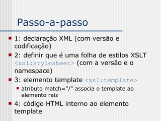 Passo-a-passo
 1: declaração XML (com versão e
codificação)
 2: definir que é uma folha de estilos XSLT
<xsl:stylesheet> (com a versão e o
namespace)
 3: elemento template <xsl:template>
 atributo match="/" associa o template ao
elemento raiz
 4: código HTML interno ao elemento
template
 