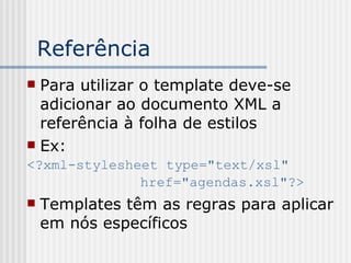 Referência
 Para utilizar o template deve-se
adicionar ao documento XML a
referência à folha de estilos
 Ex:
<?xml-stylesheet type="text/xsl"
href="agendas.xsl"?>
 Templates têm as regras para aplicar
em nós específicos
 