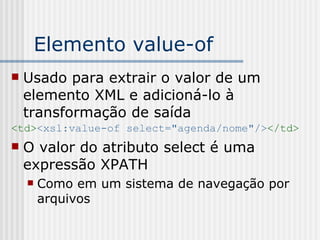 Elemento value-of
 Usado para extrair o valor de um
elemento XML e adicioná-lo à
transformação de saída
<td><xsl:value-of select="agenda/nome"/></td>
 O valor do atributo select é uma
expressão XPATH
 Como em um sistema de navegação por
arquivos
 