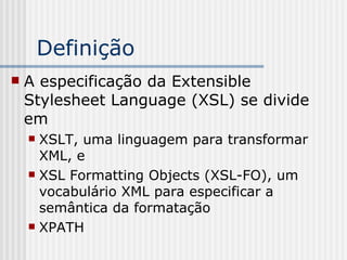  A especificação da Extensible
Stylesheet Language (XSL) se divide
em
 XSLT, uma linguagem para transformar
XML, e
 XSL Formatting Objects (XSL-FO), um
vocabulário XML para especificar a
semântica da formatação
 XPATH
Definição
 