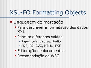 XSL-FO Formatting Objects
 Linguagem de marcação
 Para descrever a formatação dos dados
XML
 Permite diferentes saídas
• Papel, tela, visores, áudio
• PDF, PS, SVG, HTML, TXT
 Editoração de documentos
 Recomendação da W3C
 