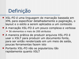  XSL-FO é uma linguagem de marcação baseada em
XML para especificar detalhadamente a paginação, o
layout e o estilo a serem aplicados a um conteúdo
 A marcação XSL-FO é um pouco complexa e verbosa
 56 elementos e mais de 200 atributos
 A maneira prática de produzir arquivos XSL-FO é
usar o XSLT para produzir um documento fonte,
para ser então renderizado em um meio de saída,
poucas ferramentas fazem isto
 Portanto XSL-FO não se popularizou tão
rapidamente quanto XSLT
Definição
 