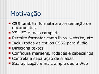 Motivação
 CSS também formata a apresentação de
documentos
 XSL-FO é mais completo
 Permite formatar como livro, website, etc
 Inclui todos os estilos CSS2 para áudio
 Direciona textos
 Configura margens, rodapés e cabeçalhos
 Controla a separação de sílabas
 Sua aplicação é mais ampla que a Web
 