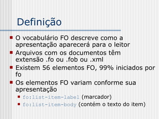 Definição
 O vocabulário FO descreve como a
apresentação aparecerá para o leitor
 Arquivos com os documentos têm
extensão .fo ou .fob ou .xml
 Existem 56 elementos FO, 99% iniciados por
fo
 Os elementos FO variam conforme sua
apresentação
 fo:list-item-label (marcador)
 fo:list-item-body (contém o texto do item)
 