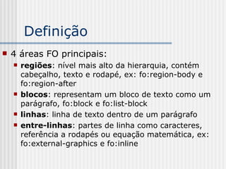 Definição
 4 áreas FO principais:
 regiões: nível mais alto da hierarquia, contém
cabeçalho, texto e rodapé, ex: fo:region-body e
fo:region-after
 blocos: representam um bloco de texto como um
parágrafo, fo:block e fo:list-block
 linhas: linha de texto dentro de um parágrafo
 entre-linhas: partes de linha como caracteres,
referência a rodapés ou equação matemática, ex:
fo:external-graphics e fo:inline
 