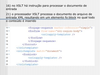 16) no XSLT há instrução para processar o documento de
entrada
21) o processador XSLT processa o documento do arquivo de
entrada XML resultando em um elemento fo:block no qual todo
o conteúdo é inserido
 