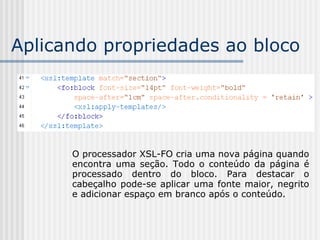 Aplicando propriedades ao bloco
O processador XSL-FO cria uma nova página quando
encontra uma seção. Todo o conteúdo da página é
processado dentro do bloco. Para destacar o
cabeçalho pode-se aplicar uma fonte maior, negrito
e adicionar espaço em branco após o conteúdo.
 