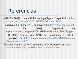 Referências
[XSL-FO, 2001] Using XSL Formatting Objects. Disponível em: http
://www.xml.com/pub/a/2001/01/17/xsl-fo/index.html
[RenderX, 2005] RenderX. Disponível em: http://www.renderx.com/
[FO, 2001] Disponível em:
http://www.xml.com/pub/a/2001/01/24/xsl-fo/index.html ?page=1
[FO, 2002] Printing from XML: An Introduction to XSL-FO.
Disponível em: http://www.xml.com/pub/a/2002/10/09/xslfo.html
Acesso em: 03/2009.
[FO, 2009] Tutorial da W3C sobre XSL-FO. Disponível em http
://www.w3schools.com/xslfo/ Acesso em: 03/2009.
 