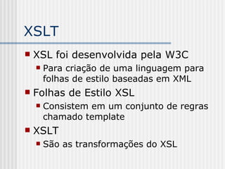 XSLT
 XSL foi desenvolvida pela W3C
 Para criação de uma linguagem para
folhas de estilo baseadas em XML
 Folhas de Estilo XSL
 Consistem em um conjunto de regras
chamado template
 XSLT
 São as transformações do XSL
 