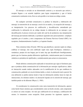 Massa Gutiérrez del Álamo, M. L.: 
“Aspectos Evolutivos y Educativos de la Respuesta al Alumnado con Discapacidad Auditiva” 
20 
El mensaje es enviado en un determinado contexto y es necesario que emisor y 
receptor lleguen a un acuerdo implícito, para lograr comprenderse y que el hecho 
comunicativo realmente exista. Esto no sería posible si no tienen un código común. 
En cualquier actividad comunicativa se produce la ideación y elaboración del 
mensaje; la transmisión de un mensaje a través de un medio; y la recepción del mensaje y 
su interpretación. Los procesos de codificación y decodificación; entendiendo por 
codificación la utilización de un código durante la elaboración de un mensaje y por 
decodificación el proceso inverso por medio del cual ha de producirse una interpretación 
del mensaje previamente elaborado, se producen siguiendo unos procesamientos complejos 
regulados por el cerebro y otros componentes del Sistema Nervioso Central (SNC), los 
receptores, fundamentalmente el auditivo, y el aparato fonador. 
Para comunicar ideas (Crystal, 1983) hay que planificar y ejecutar según un código, 
codificar el mensaje, éste está codificado según unas regla fonológicas, sintácticas y 
semánticas, propias de una lengua, por lo tanto, hay que decodificarlo fonológicamente, 
puesto que los fonemas pueden diferenciar significados, sintácticamente pues la estructura 
sintáctica es portadora de significados y semánticamente para actuar en consecuencia. 
Puede definirse comunicación explicando el mecanismo que sigue el fenómeno para 
que se produzca dicha comunicación de la información por mensajes significativos, dados 
en interacción usando medios adecuados con la modificación de los que establecen la 
comunicación, pudiendo ser esta de distinta índole, es decir, la afectación total o parcial. En 
esta definición se podría matizar desde el tipo de información emitida, hasta los tipos de 
interacciones, los distintos medios o la afectación lograda con la emisión del mensaje, que 
también puede ser de diferente (Mayor, J., 1983). 
Si consideramos la comunicación como mera transmisión de información, aparece 
como hecho lineal, mientras que considerándolo como un hecho circular, cada componente 
es emisor así como receptor. Así más que codificación de un mensaje y codificación del 
mismo, lo tomaremos como recepción. Están presentes los siguientes aspectos: la 
 
