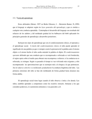 Massa Gutiérrez del Álamo, M. L.: 
“Aspectos Evolutivos y Educativos de la Respuesta al Alumnado con Discapacidad Auditiva” 
27 
2.2.- Teoría del aprendizaje 
Estos defienden (Skiner, 1957 en Berko Gleason, J. – Bernstein Ratner, N.,1999) 
que el lenguaje se adquiere según las leyes generales del aprendizaje y que es similar a 
cualquier otra conducta aprendida. Contemplan el desarrollo del lenguaje con resultado del 
refuerzo de los adultos y del moldeado gradual de los balbuceos del bebé aplicando los 
principios generales de aprendizaje a desarrollos posteriores. 
Incluyen tres tipos de aprendizaje que son el condicionamiento clásico, el operante y 
el aprendizaje social. A través del condicionamiento clásico el niño puede aprender el 
significado de una palabra ya que si siempre ocurre la presencia de la palabra ante el mismo 
objeto o el mismo hecho el niño acaba uniendo la palabra al objeto. El condicionamiento 
operante defiende que una conducta que es recompensada o reforzada se verá fortalecida, 
el sujeto opera sobre el medio para obtener una recompensa o refuerzo; si la conducta no es 
reforzada, se extingue. Según va pasando el tiempo se van volviendo más exigentes y sólo 
recompensarán las aproximaciones que se asemejen más a la lengua a la que pertenecen. 
Así el refuerzo selectivo va moldeando gradualmente la conducta lingüística del niño. Las 
primeras emisiones del niño se han ido moldeando de forma gradual hasta alcanzar una 
forma adulta. 
El aprendizaje social tiene lugar cuando el niño observa e imita a los demás. Los 
niños, también aprenden a comportarse como los modelos imitados. Imitaran a los que 
considere poderosos, le suministren alimentos o vea parecidos a él. 
 