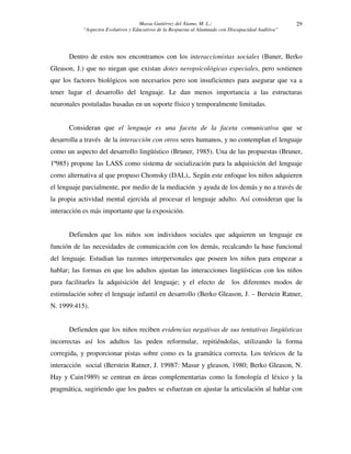 Massa Gutiérrez del Álamo, M. L.: 
“Aspectos Evolutivos y Educativos de la Respuesta al Alumnado con Discapacidad Auditiva” 
29 
Dentro de estos nos encontramos con los interaccionistas sociales (Buner, Berko 
Gleason, J.) que no niegan que existan dotes neropsicológicas especiales, pero sostienen 
que los factores biológicos son necesarios pero son insuficientes para asegurar que va a 
tener lugar el desarrollo del lenguaje. Le dan menos importancia a las estructuras 
neuronales postuladas basadas en un soporte físico y temporalmente limitadas. 
Consideran que el lenguaje es una faceta de la faceta comunicativa que se 
desarrolla a través de la interacción con otros seres humanos, y no contemplan el lenguaje 
como un aspecto del desarrollo lingüístico (Bruner, 1985). Una de las propuestas (Bruner, 
1º985) propone las LASS como sistema de socialización para la adquisición del lenguaje 
como alternativa al que propuso Chomsky (DAL),. Según este enfoque los niños adquieren 
el lenguaje parcialmente, por medio de la mediación y ayuda de los demás y no a través de 
la propia actividad mental ejercida al procesar el lenguaje adulto. Así consideran que la 
interacción es más importante que la exposición. 
Defienden que los niños son individuos sociales que adquieren un lenguaje en 
función de las necesidades de comunicación con los demás, recalcando la base funcional 
del lenguaje. Estudian las razones interpersonales que poseen los niños para empezar a 
hablar; las formas en que los adultos ajustan las interacciones lingüísticas con los niños 
para facilitarles la adquisición del lenguaje; y el efecto de los diferentes modos de 
estimulación sobre el lenguaje infantil en desarrollo (Berko Gleason, J. – Berstein Ratner, 
N. 1999:415). 
Defienden que los niños reciben evidencias negativas de sus tentativas lingüísticas 
incorrectas así los adultos las peden reformular, repitiéndolas, utilizando la forma 
corregida, y proporcionar pistas sobre como es la gramática correcta. Los teóricos de la 
interacción social (Berstein Ratner, J. 19987: Masur y gleason, 1980; Berko Gleason, N. 
Hay y Cain1989) se centran en áreas complementarias como la fonología el léxico y la 
pragmática, sugiriendo que los padres se esfuerzan en ajustar la articulación al hablar con 
 