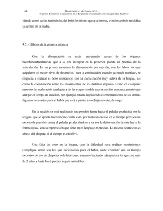 Massa Gutiérrez del Álamo, M. L.: 
“Aspectos Evolutivos y Educativos de la Respuesta al Alumnado con Discapacidad Auditiva” 
48 
viendo como varían también las del bebé, lo mismo que a la inversa, el niño también modifica 
la actitud de la madre. 
4.2.- Hábitos de la primera infancia 
Con la alimentación se están entrenando partes de los órganos 
bucofonoarticulatorias que a su vez influyen en la posterior puesta en práctica de la 
articulación. En un primer momento la alimentación por succión, son los labios los que 
adquieren el mayor nivel de desarrollo, para a continuación cuando ya puede masticar, se 
empieza a realizar el bolo alimenticio con la participación muy activa de la lengua, así 
como la coordinación entre los movimientos de los distintos órganos. Como en cualquier 
proceso de maduración cualquiera de las etapas tendría una extensión concreta, puesto que 
alargar el tiempo de succión, por ejemplo estaría impidiendo el entrenamiento de los demás 
órganos necesarios para el habla que está a punto, cronológicamente, de surgir. 
En la succión se está realizando una presión fuerte hacia el paladar producida por la 
lengua, que se aprieta fuertemente contra este, por tanto un exceso en el tiempo provoca un 
exceso de presión contra el paladar produciéndose a su vez la deformación de este hacia la 
forma ojival, con la repercusión que tiene en el lenguaje expresivo. Lo mismo ocurre con el 
abuso del chupete, si el tiempo es excesivo. 
Una falta de tono en la lengua, con la dificultad para realizar movimientos 
complejos, como son los que necesitamos para el habla, suele coincidir con un tiempo 
excesivo de uso de chupetes o de biberones, estamos haciendo referencia a los que con más 
de 2 años y hasta los 6 pueden seguir usándolos. 
 