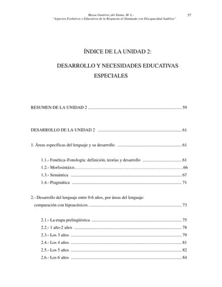 Massa Gutiérrez del Álamo, M. L.: 
“Aspectos Evolutivos y Educativos de la Respuesta al Alumnado con Discapacidad Auditiva” 
57 
ÍNDICE DE LA UNIDAD 2: 
DESARROLLO Y NECESIDADES EDUCATIVAS 
ESPECIALES 
RESUMEN DE LA UNIDAD 2 ...................................................................................... 59 
DESARROLLO DE LA UNIDAD 2 ............................................................................. 61 
1. Áreas específicas del lenguaje y su desarrollo. ........................................................... 61 
1.1.- Fonética–Fonología: definición, teorías y desarrollo .................................... 61 
1.2.- Morfosintáxis…………………………………………………………………66 
1.3.- Semántica ...................................................................................................... 67 
1.4.- Pragmática ..................................................................................................... 71 
2.- Desarrollo del lenguaje entre 0-6 años, por áreas del lenguaje: 
comparación con hipoacúsicos. ..................................................................................... 73 
2.1.- La etapa prelingüística ................................................................................... 75 
2.2.- 1 año-2 años ................................................................................................... 78 
2.3.- Los 3 años ...................................................................................................... 79 
2.4.- Los 4 años ...................................................................................................... 81 
2.5.- Los 5 años ...................................................................................................... 82 
2.6.- Los 6 años ...................................................................................................... 84 
 