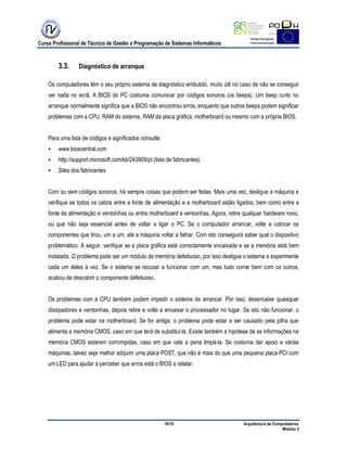 Curso Profissional de Técnico de Gestão e Programação de Sistemas Informáticos
10/19 Arquitectura de Computadores
Módulo 3
3.3. Diagnóstico de arranque
Os computadores têm o seu próprio sistema de diagnóstico embutido, muito útil no caso de não se conseguir
ver nada no ecrã. A BIOS do PC costuma comunicar por códigos sonoros (os beeps). Um beep curto no
arranque normalmente significa que a BIOS não encontrou erros, enquanto que outros beeps podem significar
problemas com a CPU, RAM do sistema, RAM da placa gráfica, motherboard ou mesmo com a própria BIOS.
Para uma lista de códigos e significados consulte:
 www.bioscentral.com
 http://support.microsoft.com/kb/243909/pt (lista de fabricantes)
 Sites dos fabricantes
Com ou sem códigos sonoros, há sempre coisas que podem ser feitas. Mais uma vez, desligue a máquina e
verifique se todos os cabos entre a fonte de alimentação e a motherboard estão ligados, bem como entre a
fonte de alimentação e ventoinhas ou entre motherboard e ventoinhas. Agora, retire qualquer hardware novo,
ou que não seja essencial antes de voltar a ligar o PC. Se o computador arrancar, volte a colocar os
componentes que tirou, um a um, até a máquina voltar a falhar. Com isto conseguirá saber qual o dispositivo
problemático. A seguir, verifique se a placa gráfica está correctamente encaixada e se a memória está bem
instalada. O problema pode ser um módulo de memória defeituoso, por isso desligue o sistema e experimente
cada um deles à vez. Se o sistema se recusar a funcionar com um, mas tudo correr bem com os outros,
acabou de descobrir o componente defeituoso.
Os problemas com a CPU também podem impedir o sistema de arrancar. Por isso, desencaixe quaisquer
dissipadores e ventoinhas, depois retire e volte a encaixar o processador no lugar. Se isto não funcionar, o
problema pode estar na motherboard. Se for antiga, o problema pode estar a ser causado pela pilha que
alimenta a memória CMOS, caso em que terá de substitui-la. Existe também a hipótese de as informações na
memória CMOS estarem corrompidas, caso em que vale a pena limpá-la. Se costuma dar apoio a várias
máquinas, talvez seja melhor adquirir uma placa POST, que não é mais do que uma pequena placa PCI com
um LED para ajudar a perceber que erros está o BIOS a relatar.
 