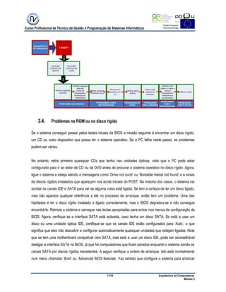 Curso Profissional de Técnico de Gestão e Programação de Sistemas Informáticos
11/19 Arquitectura de Computadores
Módulo 3
3.4. Problemas na ROM ou no disco rígido
Se o sistema conseguir passar pelos testes iniciais da BIOS a missão seguinte é encontrar um disco rígido,
um CD ou outro dispositivo que possa ter o sistema operativo. Se o PC falha neste passo, os problemas
podem ser vários.
No entanto, retire primeiro quaisquer CDs que tenha nas unidades ópticas, visto que o PC pode estar
configurado para ir ao leitor de CD ou de DVD antes de procurar o sistema operativo no disco rígido. Agora,
ligue o sistema e esteja atendo a mensagens como ‟Drive not ound‟ ou „Bootable media not found‟ e a sinais
de discos rígidos instalados que apareçam nos ecrãs iniciais do POST. Na maioria dos casos, o sistema vai
sondar os canais IDE e SATA para ver se alguma coisa está ligada. Se tem a certeza de ter um disco ligado,
mas não aparece qualquer referência a ele no processo de arranque, então tem um problema. Uma das
hipóteses é ter o disco rígido instalado e ligado correctamente, mas o BIOS degradou-se e não consegue
encontrá-lo. Reinicie o sistema e carregue nas teclas apropriadas para entrar nos menus de configuração da
BIOS. Agora, verifique se a interface SATA está activada, caso tenha um disco SATA. Se está a usar um
disco ou uma unidade óptica IDE, certifique-se que os canais IDE estão configurados para „Auto‟, o que
significa que eles irão descobrir e configurar automaticamente quaisquer unidades que estejam ligadas. Note
que se tem uma motherboard compatível com SATA, mas está a usar um disco IDE, pode ser aconselhável
desligar a interface SATA no BIOS, já que há computadores que ficam parados enquanto o sistema sonda os
canais SATA por discos rígidos inexistentes. A seguir verifique a ordem de arranque. Isto está normalmente
num menu chamado „Boot‟ ou „Advanced BIOS features‟. Faz sentido que configure o sistema para arrancar
 
