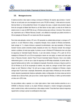 Curso Profissional de Técnico de Gestão e Programação de Sistemas Informáticos
13/19 Arquitectura de Computadores
Módulo 3
3.5. Mensagens de erros
O sistema encontra o disco rígido e começa o arranque do Wlndows. De repente, algo acontece e “crachá”.
Pode ver um ecrã preto com uma mensagem de erro como “NTLDR is mlssing”, „A disk read error occurred‟,
Disk boot failure‟ ou „Unmountable Boot Volume‟. Em qualquer dos casos, o culpado mais provável é alguma
forma de corrupção do Master Boot Record ou do Boot Sector do disco rígido, ou ainda de em ficheiro de
sistema (como é o caso do BOOT.INI) de que o Windows precisa para continuar a funcionar. Para contornar
isto, experimente usar a „Wlidows Recovery Console‟, uma utilidade de reparação que poderá encontrar no
CD de instalação do Windows XP e na maioria dos CDs de recuperação.
Para iniciar esta aplicação, reinicie o PC com o CD apropriado na unidade óptica principal, e carregue no „R‟
quando vir, no ecrã „Welcome to Setup‟, a respectiva indicação. Inicie a sessão no Wndows (normalmente,
basta carregar no „1‟) e depois introduza a password de administrador, caso seja necessária. A „Recovery
Console‟ funciona usando comandos simples, baseados em texto. Se a „Recovery Console‟ não conseguir
resolver o problema, há mais duas opções. A primeira, se usar o Windows XP Professional e tiver uma cópia
de segurança do „Automated System Recovery‟, é usar este sistema. Arranque o PC a partir do CD de
instalação do Windows XP ou do CD de recuperação e deverá ver uma opção, no mesmo ecrã onde pode
iniciar a „Recovery Console‟, dizendo „Press F2 launch Automated System Recovery‟. Esta é uma rnedida
relativamente grave e, a não ser que a cópia de segurança do ASR esteja actualizada, irá perder dados. A
segunda hipótese pode ser melhor: uma instalação de reparação. Novamente, arranque a máquina a partir do
CD do Windows ou do CD de recuperação do sistema, mas, desta vez, carregue na tecla „Enter‟ quando
chegar ao ecrã “Welcome to Setup”. No ecrã que se segue, escolha a instalação do Windows e depois
carregue tecla „R‟ para iniciar a reparação. Basicamente, esta opção instala o Windows por cima da anterior
versão, deixando (supostamente) intactas as aplicações, dados e configurações. As únicas coisas que terá de
reinstalar são os Service Packs, pelo que se tiver a versão original do Windows, é melhor que tenha também
um disco com o SP2 à mão.
Se este problema voltar a aparecer, se o disco rígido estiver a fazer muitos barulhos estranhos ou se o
CHKDSK na Recovery Console ou do próprio Windows começarem a mostrar mensagens preocupantes
sobre a saúde do disco, então é provável que o disco esteja a avariar. É boa ideia fazer cópias de segurança
regularmente e começar a pensar na substituição do disco rígido.
 