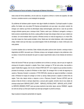 Curso Profissional de Técnico de Gestão e Programação de Sistemas Informáticos
15/19 Arquitectura de Computadores
Módulo 3
estas coisas de forma sistemática, uma de cada vez, irá ajuda-lo a diminuir o número de suspeitos, Se nada
funcionar, considere recorrer a uma instalação de reparação.
Os problemas de hardware podem requerer mais algum trabalho de detective. O principal suspeito é a placa
gráfica. Se Instalar uma nova placa PCI Express (principalmente uma que exija o seu próprio conector de
energia) num sistema cuja fonte de alimentação esteja sobrecarregada, pode dar-se o caso de que tenha
energia suficiente apenas para o arranque inicial. Todavia, assim que o Windows é carregado e começa a
tentar accionar características dos drivers, a placa gráfica irá exigir mais energia e fazer com que o sistema se
vá abaixo. Um sinal revelador disto é quando o Windows arranca no modo de segurança ou no modo VGA,
mas não é capaz de o fazer quando reinstala o driver. Neste caso, tem várias hipóteses: voltar à placa gráfica
antiga, instalar outra que não exija a sua própria ligação à fonte de alimentação ou mudar a fonte para uma
mais potente.
A próxima hipótese são as memórias. Estes módulos até podem portar-se bem durante o arranque inicial e
diagnósticos da BIOS, mas assim que o Windows começa a ser carregado começam a dar problemas e vão-
se abaixo. A única forma de descobrir de quem é a culpa é experimentar cada um dos módulos de memória à
vez.
Ainda não funciona? Pode ser que seja um problema com os drivers ou serviços, caso em que um registo do
arranque te irá ajudar a descobrir o culpado, Para o fazer, carregue no „F8‟ tal como antes, mas escolha a
opção „Enable Boot Logging‟. Isto irá criar o ficheiro NTBTLOG.TXT‟ com o registo do que acontece durante o
processo de arranque, na pasta do Windows no disco rígido. Se conseguir lê-lo no modo de segurança ou
usando a „Recovery Console‟ (o comando é TYPE NTBTLOG), deverás ser capaz de identificar o momento
onde o Windows foi incapaz de carregar um driver ou serviço. Basta procurar o culpado na última linha do
registo. Tome nota, depois reinicie a máquina e corre a “Recovery Console”. Escreve LISTSVC para ter
acesso à lista de drivers e serviços disponíveis, e procure pelo suspeito, tomando nota do seu estado de
arranque actual (será „SERVICE_BOOT_START‟, „SERVICE_SYSTEM_START‟, „SERVICE_AUTO_START‟
ou SERVICE_DEMAND_START‟) para que possa reactivá-lo mais tarde. Agora, escreva „DISABLE‟, seguido
do nome do serviço ou driver para impedir que este seja carregado no próximo arranque.
Siga os passos do esquema apresentado em seguida.
 