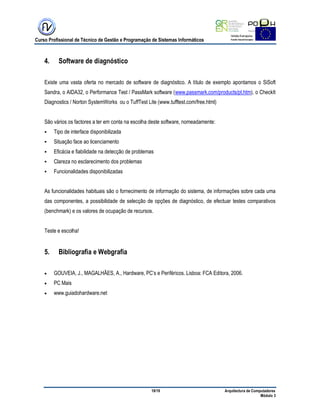 Curso Profissional de Técnico de Gestão e Programação de Sistemas Informáticos
19/19 Arquitectura de Computadores
Módulo 3
4. Software de diagnóstico
Existe uma vasta oferta no mercado de software de diagnóstico. A título de exemplo apontamos o SiSoft
Sandra, o AIDA32, o Performance Test / PassMark software (www.passmark.com/products/pt.htm), o CheckIt
Diagnostics / Norton SystemWorks ou o TuffTest Lite (www.tufftest.com/free.html)
São vários os factores a ter em conta na escolha deste software, nomeadamente:
 Tipo de interface disponibilizada
 Situação face ao licenciamento
 Eficácia e fiabilidade na detecção de problemas
 Clareza no esclarecimento dos problemas
 Funcionalidades disponibilizadas
As funcionalidades habituais são o fornecimento de informação do sistema, de informações sobre cada uma
das componentes, a possibilidade de selecção de opções de diagnóstico, de efectuar testes comparativos
(benchmark) e os valores de ocupação de recursos.
Teste e escolha!
5. Bibliografia e Webgrafia
 GOUVEIA, J., MAGALHÃES, A., Hardware, PC‟s e Periféricos. Lisboa: FCA Editora, 2006.
 PC Mais
 www.guiadohardware.net
 