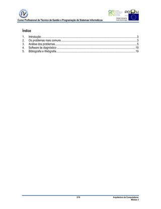 Curso Profissional de Técnico de Gestão e Programação de Sistemas Informáticos
2/19 Arquitectura de Computadores
Módulo 3
Índice
1. Introdução..........................................................................................................................................3
2. Os problemas mais comuns.............................................................................................................3
3. Análise dos problemas......................................................................................................................5
4. Software de diagnóstico .................................................................................................................19
5. Bibliografia e Webgrafia..................................................................................................................19
 