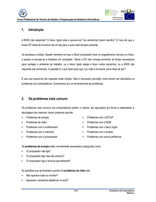 Curso Profissional de Técnico de Gestão e Programação de Sistemas Informáticos
3/19 Arquitectura de Computadores
Módulo 3
1. Introdução
A BIOS não responde? O disco rígido está a queixar-se? As ventoinhas fazem barulho? O risco de que o
nosso PC deixe de funcionar de um dia para o outro está sempre presente.
Já aconteceu a todos. Aquele momento em que o fiável computador teve um esgotamento nervoso ou físico,
e passou a recusar-se a trabalhar em condições. Talvez o PC não consiga encontrar as forças necessárias
para carregar o ambiente de trabalho, ou o disco rígido esteja a fazer ruídos estranhos, ou a BIOS não
responda aos comandos. A questão é: o que fazer para que o pc volte a funcionar como deve de ser?
É isso que queremos dar resposta neste módulo. Mas é necessário perceber como devem ser abordados os
problemas nos computadores. Comecemos por um levantamento de problemas.
2. Os problemas mais comuns
Os problemas mais comuns nos computadores podem, e devem, ser agrupados por forma a sistematizar a
abordagem dos mesmos. Assim podemos apontar:
 Problemas de energia
 Problemas de vídeo
 Problemas com a motherboard
 Problemas com a memória
 Problemas com o processador
 Problemas com o SETUP
 Problemas com a ROM
 Problemas com o disco rígido
 Problemas com o teclado
 Problemas com outros periféricos
Os problemas de energia estão normalmente associados a perguntas como:
 O computador não liga?
 O computador liga mas não arranca?
 O computador liga e arranca parcialmente?
As questões que se levantam quando há problemas de vídeo são:
 Não aparece nada no monitor?
 Aparecem caracteres aleatórios no ecrã?
 