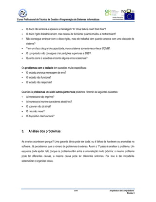 Curso Profissional de Técnico de Gestão e Programação de Sistemas Informáticos
5/19 Arquitectura de Computadores
Módulo 3
 O disco não arranca e aparece a mensagem “C: drive failure insert boot disk”?
 O disco rígido trabalhava bem, mas deixou de funcionar quando mudou a motherboard?
 Não consegue arrancar com o disco rígido, mas ele trabalha bem quando arranca com uma disquete de
sistema?
 Tem um disco de grande capacidade, mas o sistema somente reconhece 512MB?
 O computador não consegue criar partições superiores a 2GB?
 Quando corre o scandisk encontra alguns erros ocasionais?
Os problemas com o teclado têm questões muito específicas:
 O teclado provoca mensagem de erro?
 O teclado não funciona?
 O teclado não responde?
Quando os problemas são com outros periféricos podemos recorrer às seguintes questões:
 A impressora não imprime?
 A impressora imprime caracteres aleatórios?
 O scanner não dá sinal?
 O rato não mexe?
 O dispositivo não funciona?
3. Análise dos problemas
As avarias acontecem porque? Uma garantia óbvia pode ser dada: ou é falhas de hardware ou anomalias no
software. Já percebemos que o número de problemas é extenso. Assim o 1º passo é analisar o problema. Um
esquema pode ajudar. Isto porque os problemas têm entre si uma relação muito próxima: o mesmo problema
pode ter diferentes causas, a mesma causa pode ter diferentes sintomas. Por isso é tão importante
sistematizar e organizar ideias.
 