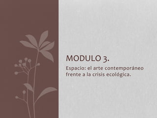 Espacio: el arte contemporáneo
frente a la crisis ecológica.
MODULO 3.
 