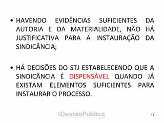 • HAVENDO EVIDÊNCIAS SUFICIENTES DA
AUTORIA E DA MATERIALIDADE, NÃO HÁ
JUSTIFICATIVA PARA A INSTAURAÇÃO DA
SINDICÂNCIA;
• HÁ DECISÕES DO STJ ESTABELECENDO QUE A
SINDICÂNCIA É DISPENSÁVEL QUANDO JÁ
EXISTAM ELEMENTOS SUFICIENTES PARA
INSTAURAR O PROCESSO.
11
 