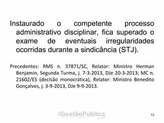Instaurado o competente processo
administrativo disciplinar, fica superado o
exame de eventuais irregularidades
ocorridas durante a sindicância (STJ).
Precedentes: RMS n. 37871/SC, Relator: Ministro Herman
Benjamin, Segunda Turma, j. 7-3-2013, DJe 20-3-2013; MC n.
21602/ES (decisão monocrática), Relator: Ministro Benedito
Gonçalves, j. 3-9-2013, DJe 9-9-2013.
13
 