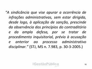 “A sindicância que vise apurar a ocorrência de
infrações administrativas, sem estar dirigida,
desde logo, à aplicação de sanção, prescinde
da observância dos princípios do contraditório
e da ampla defesa, por se tratar de
procedimento inquisitorial, prévio à acusação
e anterior ao processo administrativo
disciplinar.” (STJ, MS n. 7.983, p. 30-3-2005.)
16
 