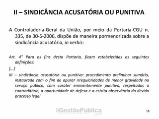 II – SINDICÂNCIA ACUSATÓRIA OU PUNITIVA
A Controladoria-Geral da União, por meio da Portaria-CGU n.
335, de 30-5-2006, dispõe de maneira pormenorizada sobre a
sindicância acusatória, in verbis:
Art. 4° Para os fins desta Portaria, ficam estabelecidas as seguintes
definições:
[...]
III – sindicância acusatória ou punitiva: procedimento preliminar sumário,
instaurada com o fim de apurar irregularidades de menor gravidade no
serviço público, com caráter eminentemente punitivo, respeitados o
contraditório, a oportunidade de defesa e a estrita observância do devido
processo legal.
18
 