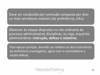 19
Deve ser conduzida por comissão composta por dois
ou mais servidores estáveis (de preferência, três);
Observar as etapas dispostas no rito ordinário do
processo administrativo disciplinar, ou seja, inquérito
administrativo: instrução, defesa e relatório;
Para aplicar punição, deverão ser refeitos os atos instrutórios
da sindicância investigativa, agora com o contraditório e
ampla defesa;
 