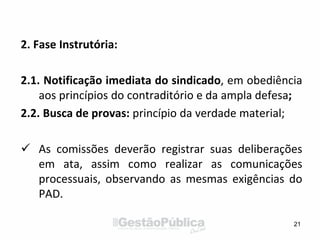 2. Fase Instrutória:
2.1. Notificação imediata do sindicado, em obediência
aos princípios do contraditório e da ampla defesa;
2.2. Busca de provas: princípio da verdade material;
 As comissões deverão registrar suas deliberações
em ata, assim como realizar as comunicações
processuais, observando as mesmas exigências do
PAD.
21
 
