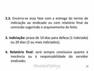 2.3. Encerra-se essa fase com a entrega do termo de
indiciação ao sindicado ou com relatório final da
comissão sugerindo o arquivamento do feito.
3. Indiciação: prazo de 10 dias para defesa (1 indiciado)
ou 20 dias (2 ou mais indiciados);
4. Relatório final: será sempre conclusivo quanto à
inocência ou à responsabilidade do servidor
sindicado;
22
 