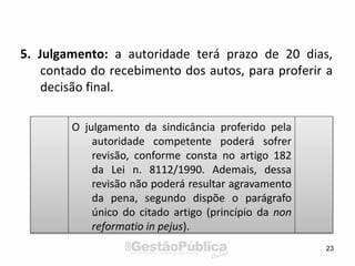 5. Julgamento: a autoridade terá prazo de 20 dias,
contado do recebimento dos autos, para proferir a
decisão final.
23
O julgamento da sindicância proferido pela
autoridade competente poderá sofrer
revisão, conforme consta no artigo 182
da Lei n. 8112/1990. Ademais, dessa
revisão não poderá resultar agravamento
da pena, segundo dispõe o parágrafo
único do citado artigo (princípio da non
reformatio in pejus).
 