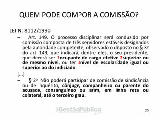 QUEM PODE COMPOR A COMISSÃO?
LEI N. 8112/1990
– Art. 149. O processo disciplinar será conduzido por
comissão composta de três servidores estáveis designados
pela autoridade competente, observado o disposto no § 3o
do art. 143, que indicará, dentre eles, o seu presidente,
que deverá ser 1ocupante de cargo efetivo 2superior ou
de mesmo nível, ou ter 3nível de escolaridade igual ou
superior ao do indiciado.
[...]
– § 2o Não poderá participar de comissão de sindicância
ou de inquérito, cônjuge, companheiro ou parente do
acusado, consanguíneo ou afim, em linha reta ou
colateral, até o terceiro grau.
25
 