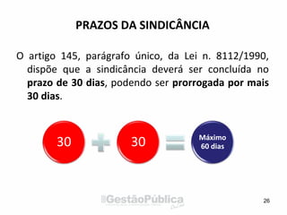 PRAZOS DA SINDICÂNCIA
O artigo 145, parágrafo único, da Lei n. 8112/1990,
dispõe que a sindicância deverá ser concluída no
prazo de 30 dias, podendo ser prorrogada por mais
30 dias.
26
30 30 Máximo
60 dias
 