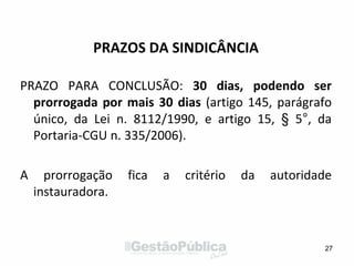 PRAZOS DA SINDICÂNCIA
PRAZO PARA CONCLUSÃO: 30 dias, podendo ser
prorrogada por mais 30 dias (artigo 145, parágrafo
único, da Lei n. 8112/1990, e artigo 15, § 5°, da
Portaria-CGU n. 335/2006).
A prorrogação fica a critério da autoridade
instauradora.
27
 