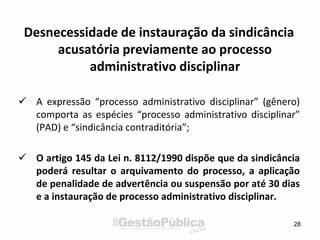 Desnecessidade de instauração da sindicância
acusatória previamente ao processo
administrativo disciplinar
 A expressão “processo administrativo disciplinar” (gênero)
comporta as espécies “processo administrativo disciplinar”
(PAD) e “sindicância contraditória”;
 O artigo 145 da Lei n. 8112/1990 dispõe que da sindicância
poderá resultar o arquivamento do processo, a aplicação
de penalidade de advertência ou suspensão por até 30 dias
e a instauração de processo administrativo disciplinar.
28
 